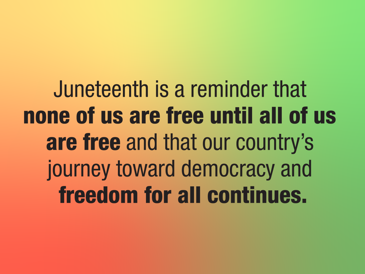 Quote: Juneteenth is a reminder that none of us are free until all of us are free and that our country’s journey toward democracy and freedom for all continues.