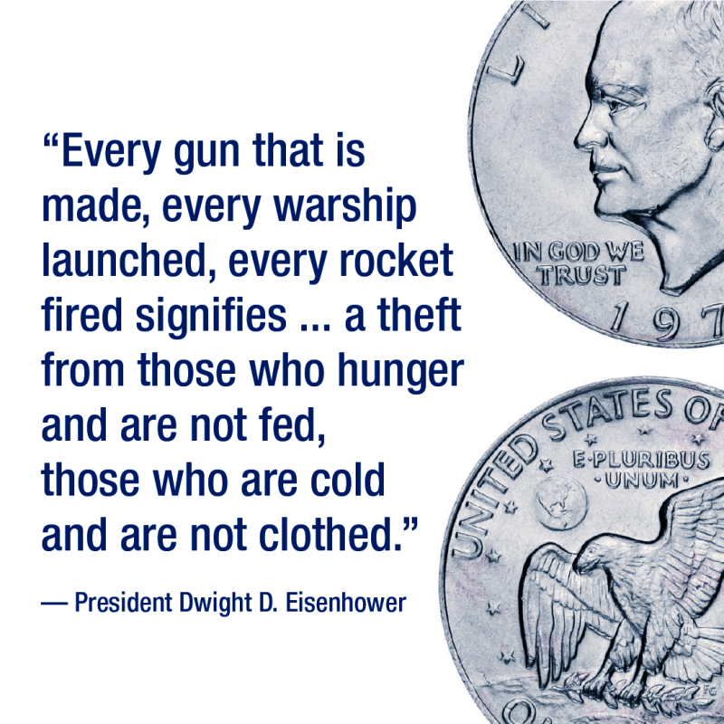 President Dwight D. Eisenhower quote: “Every gun that is made, every warship launched, every rocket fired signifies, in the final sense, a theft from those who hunger and are not fed, those who are cold and are not clothed.” 